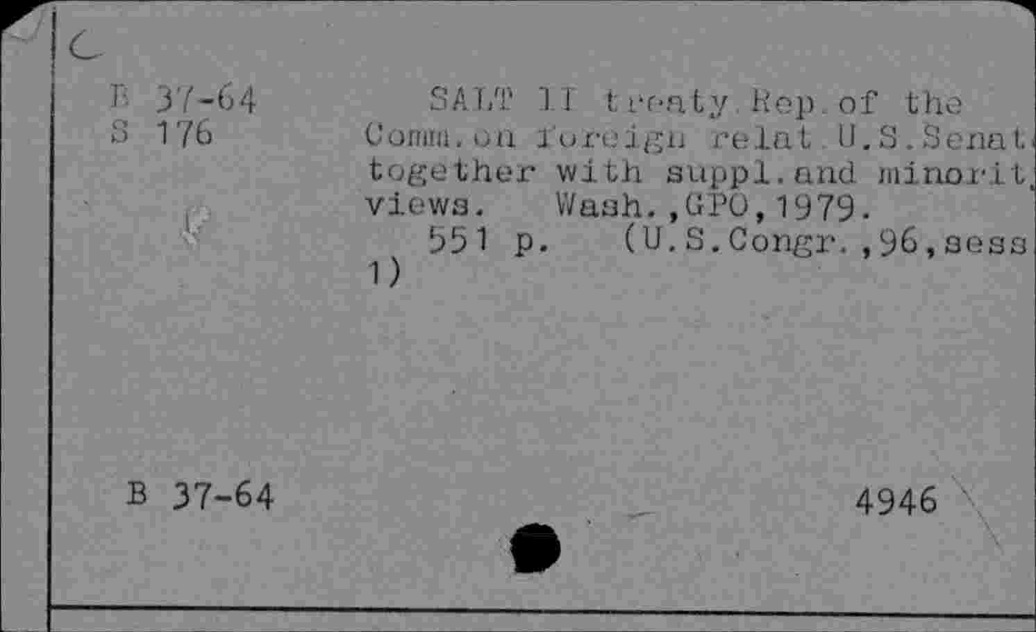 ﻿37-64
176
SALT IT treaty.Rep. of the Connu, on foreign relut U.S.Senati together with suppl. and minorit, views. Wash. ,(IPO, 1979-
551 p. (U.S.Congr.,96,seas 1)
B 37-64
4946